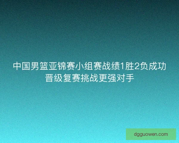中国男篮亚锦赛小组赛战绩1胜2负成功晋级复赛挑战更强对手