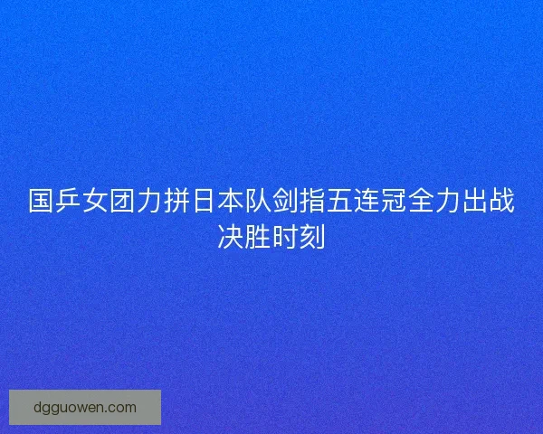国乒女团力拼日本队剑指五连冠全力出战决胜时刻