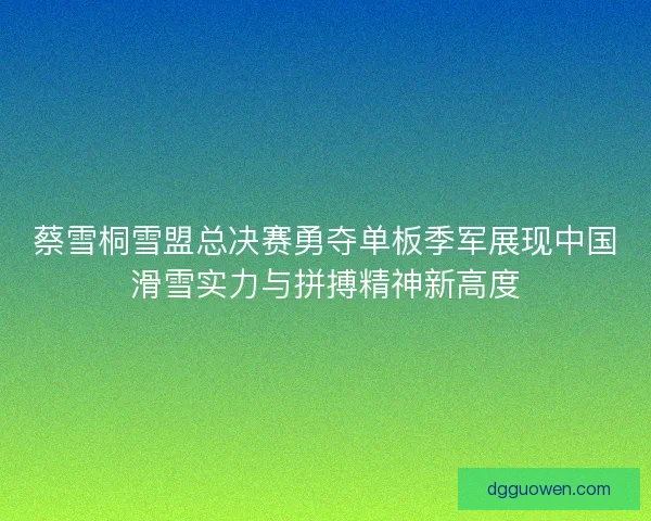 蔡雪桐雪盟总决赛勇夺单板季军展现中国滑雪实力与拼搏精神新高度